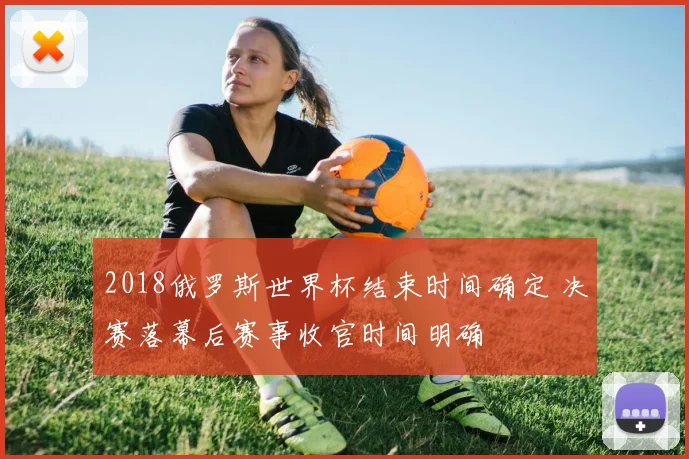 2018俄罗斯世界杯结束时间确定 决赛落幕后赛事收官时间明确
