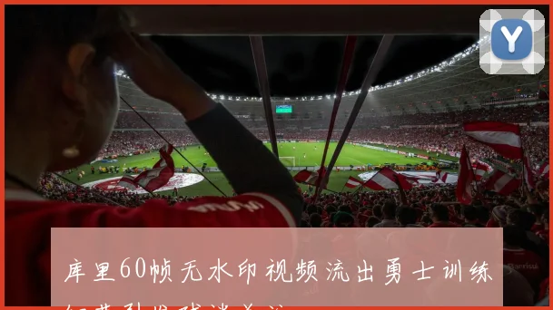库里60帧无水印视频流出勇士训练细节引发球迷关注