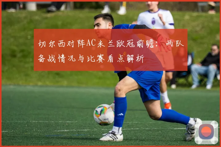 切尔西对阵AC米兰欧冠前瞻:两队备战情况与比赛看点解析