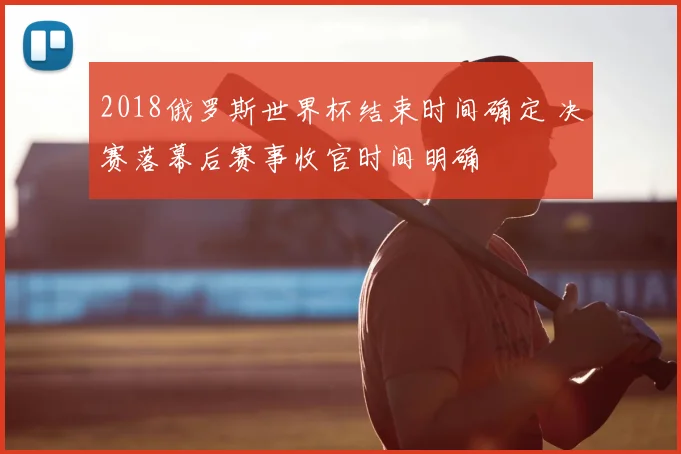 2018俄罗斯世界杯结束时间确定 决赛落幕后赛事收官时间明确