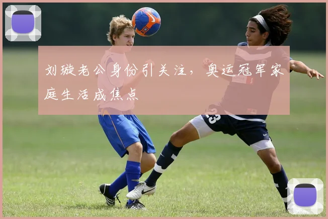 刘璇老公身份引关注，奥运冠军家庭生活成焦点