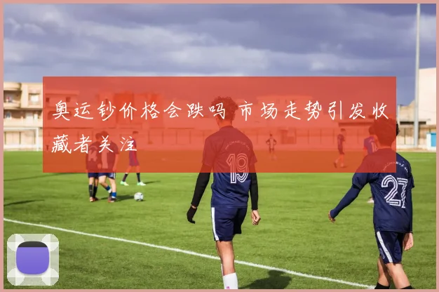 奥运钞价格会跌吗 市场走势引发收藏者关注