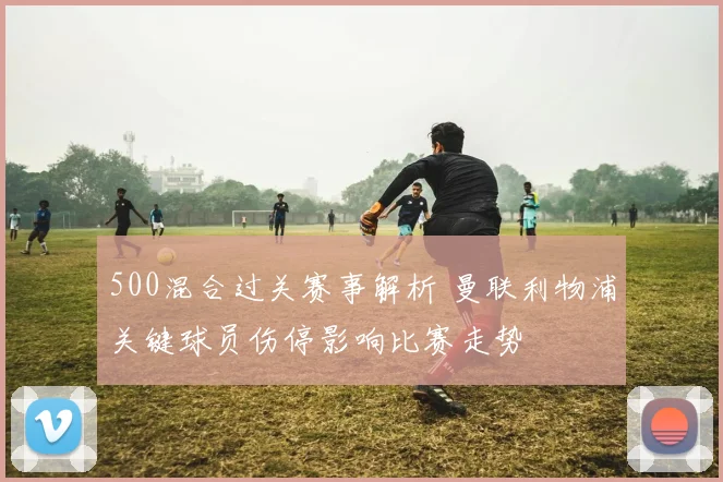 500混合过关赛事解析 曼联利物浦关键球员伤停影响比赛走势