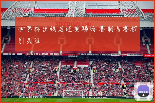 世界杯出线后还要踢吗 赛制与赛程引关注