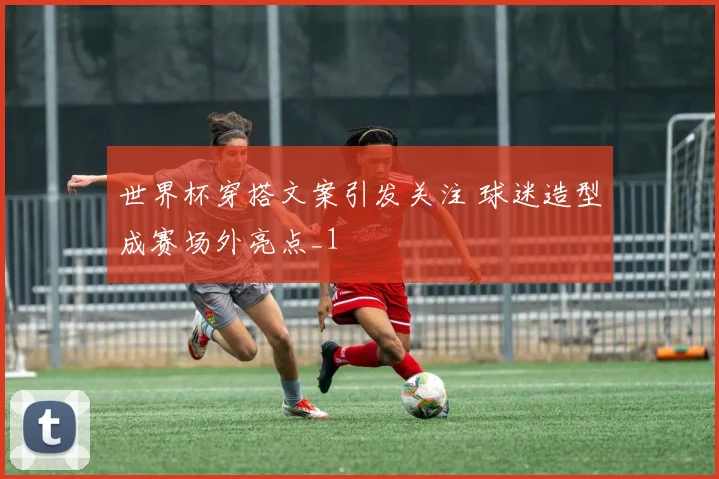 世界杯穿搭文案引发关注 球迷造型成赛场外亮点_1